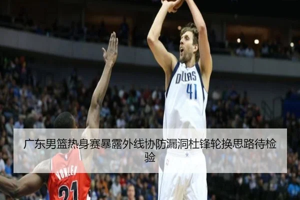 广东男篮热身赛暴露外线协防漏洞杜锋轮换思路待检验