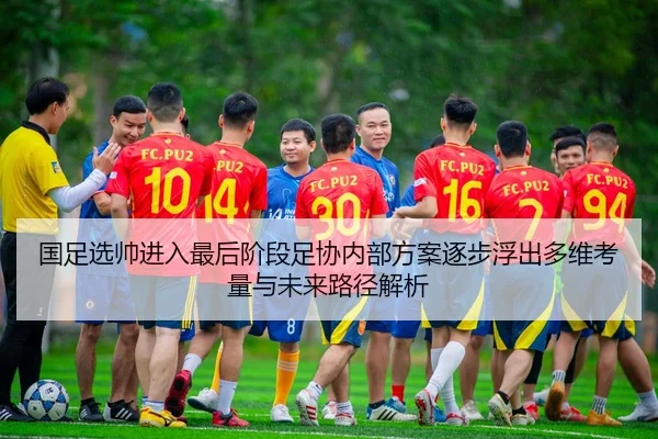 国足选帅进入最后阶段足协内部方案逐步浮出多维考量与未来路径解析